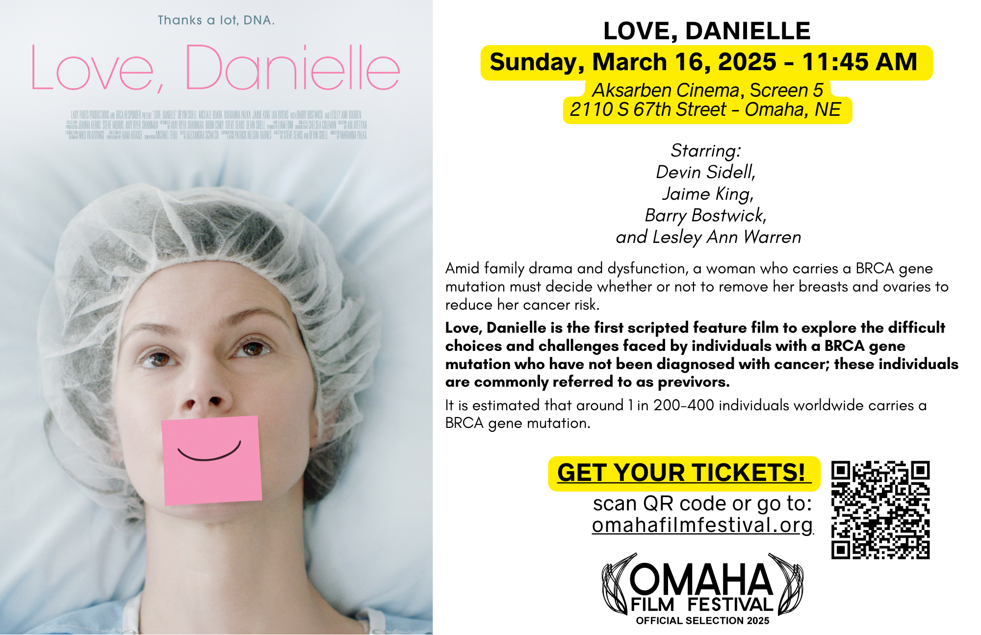 LOVE, DANIELLE Sunday, March 16, 2025 - 11 :45 AM 
Aksarben Cinema, Screen 5 
2110 S 67th Street- Omaha, NE 
Starring: 
Devin Sidell, 
Jaime King,
Barry Bostwick, 
and Lesley Ann Warren

Amid family drama and dysfunction, a woman who carries a BRCA gene mutation must decide whether or not to remove her breasts and ovaries to reduce her cancer risk. 
Love, Danielle is the first scripted feature film to explore the difficult choices and challenges faced by individuals with a BRCA gene mutation who have not been diagnosed with cancer; these individuals are commonly referred to as previvors. 
It is estimated that around 1 in 200-400 individuals worldwide carries a BRCA gene mutation.
GET YOUR TICKETS!
omahafilmfestival. org
